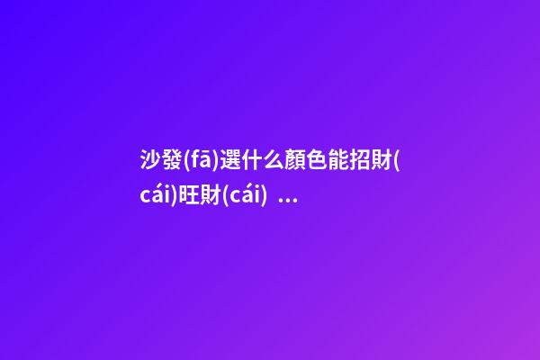 沙發(fā)選什么顏色能招財(cái)旺財(cái)？暖色調(diào)的為佳